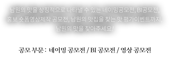 
				남원의 맛을 상징적으로 나타낼 수 있는 네이밍공모전, BI공모전, 홍보 숏폼영상제작 공모전, 
				남원의 진짜 맛집을 찾는 맛 평가이벤트까지, 진짜 남원의 맛을 찾아주세요! 

				공모 부문 :  네이밍 공모전 / BI 공모전 / 영상 공모전
				※ 자세한 내용은 각 공모 공지 참고 바랍니다.
				