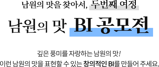 
					남원의 맛을 찾아서, 두번째 여정
					[ 남원의 맛 BI 공모전 ]

					깊은 풍미를 자랑하는 남원의 맛! 
					이런 남원의 맛을 표현할 수 있는 창의적인 BI를 만들어 주세요.
					