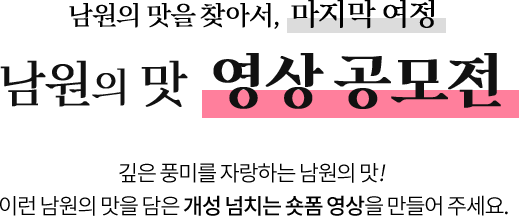 
					남원의 맛을 찾아서, 마지막 여정
					[ 남원의 맛 영상 공모전 ]

					깊은 풍미를 자랑하는 남원의 맛!  
					이런 남원의 맛을 담은 개성 넘치는 숏폼 영상을 만들어 주세요.
					